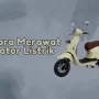 Cara Merawat Motor Listrik, Penting untuk Para Pengguna!